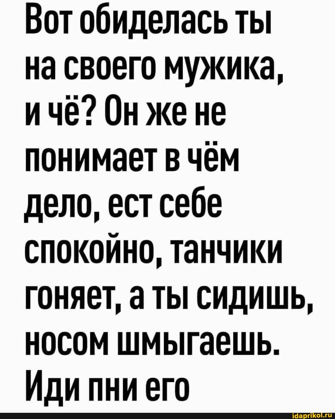 Вот обиделась ты
на своего мужика, ичё? Онжене понимает в чём дело, ест себе спокойно, танчики гоняет, аты сидишь, носом шмыгаешь.
Иди пни его