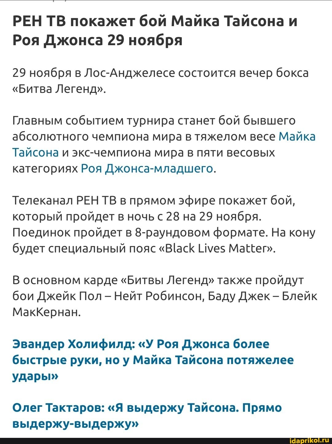 РЕН ТВ покажет бой Майка Тайсона и
Роя Джонса 29 ноября
29 ноября в Лос-Анджелесе состоится вечер бокса
"Битва Легенд".
Главным событием турнира станет бой бывшего абсолютного чемпиона мира в тяжелом весе Майка
Тайсона и экс-чемпиона мира в пяти весовых категориях Роя Джонса-младшего.
Телеканал РЕН ТВ в прямом эфире покажет бой, который пройдет в ночь 28 на 29 ноября.
Поединок пройдет в 8-раундовом формате. На кону будет специальный пояс Име$ Ма
В основном карде "Битвы Легенд" также пройдут бои Джейк Пол - Нейт Робинсон, Баду Джек - Блейк
МакКернан.
Эвандер Холифилд: "У Роя Джонса более быстрые руки, ноу Майка тай <она потяжелее
удары"
Олег Тактаров: "Я выдержу Тайсона. Прямо выдержу-выдержу"
