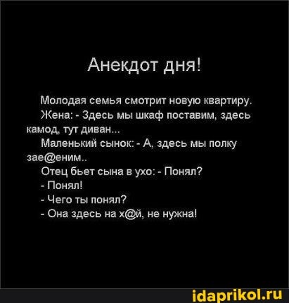 Анекдот дня!
Молодая семья смотрит новую квартиру.
Жена: - Здесь мы шкаф поставим, здесь камод, тут диван...
Маленький сынок: - А, здесь мы полку
Отец бьет сына в ухо: - Понял?
Понял!
- Чего ты понял?
- Она здесь на не нужна!