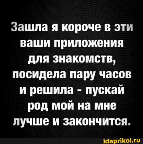 Зашла я короче в эти ваши приложения для знакомств, посидела пару часов и решила - пускай род мой на мне лучше и закончится.
