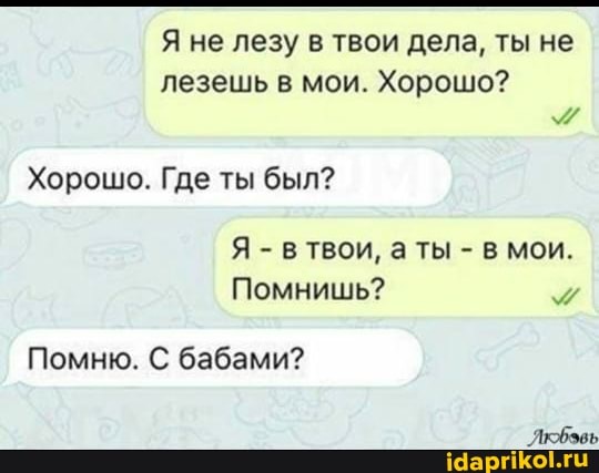 Я не лезу в твои дела, ты не лезешь в мои. Хорошо?
Хорошо. Где ты был?
Я - в твои, ТЫ - в мои.
Помнишь?
Лкфэвь
Помню. С бабами?