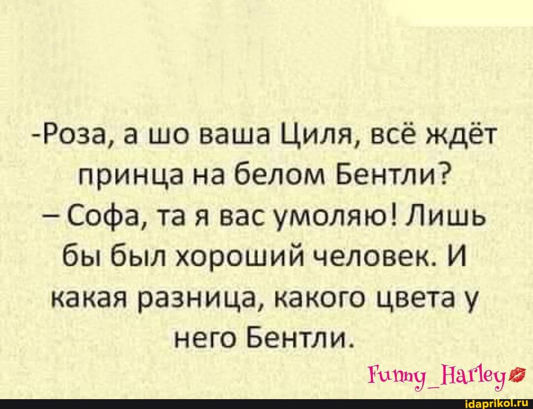 -Роза, а шо ваша Циля, всё ждёт принца на белом ГЛ
- Софа, та я вас умоляю! Лишь бы был хороший человек. И какая разница, какого цвета у
него Бентли.
_НА