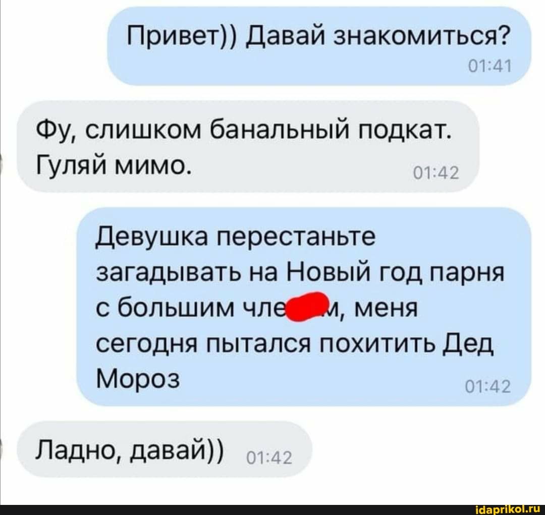 Привет)) Давай знакомиться?
Фу, слишком банальный подкат.
Гуляй мимо.
Девушка перестаньте загадывать на Новый год парня с большим члеС меня сегодня пытался похитить Дед
Мороз
Ладно, давай))
42