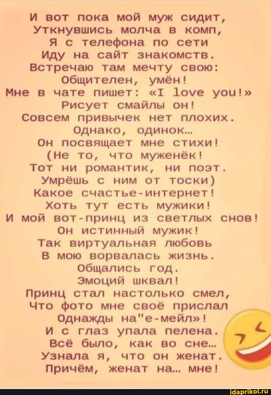 И вот пока мой муж сидит,
Уткнувшись молча в комп,
Я с телефона по сети
Иду на сайт знакомств.
Встречаю там мечту свою: общителен, умён!
Мне в чате пишет: "т 1оуе уои!"
Рисует смайлы он!
Совсем привычек нет плохих.
Однако, одинок...
Он посвящает мне стихи!
(не то, что муженёк!
Тот ни романтик, ни поэт.
Умрёшь с ним от тоски)
Какое счастье-интернет!
Хоть тут есть мужики!
И мой вот-принц из светлых снов!
Он истинный мужик!
Так виртуальная любовь
В мою ворвалась жизнь.
Общались год.
Эмоций шквал!
Принц стал настолько смел,
Что фото мне своё прислал
Однажды
И с глаз упала пелена.
Всё было, как во сне...
Узнала я, что он женат.
причём, женат на... мне!