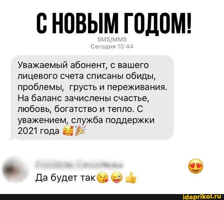 СНОВЫМ ГОДОМ!
Сегодня
Уважаемый абонент, с вашего лицевого счета списаны обиды, проблемы, грусть и переживания.
На баланс зачислены счастье, любовь, богатство и тепло. С уважением, служба поддержки
2021 года
Да будет так
