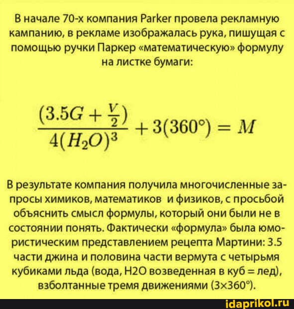 начале 70-х компания РагКег провела рекламную кампанию, в рекламе изображалась рука, пишущая помощью ручки Паркер "математическую" формулу на листке бумаги:
(354+*)
+ =М
результате компания получила многочисленные за- просы химиков, математиков и физиков, с просьбой обяснить смысл формулы, который они были не в состоянии понять. Фактически "формула" была юмо- ристическим представлением рецепта Мартини: 3.5 части джина и половина части вермута с четырьмя кубиками льда (вода, возведенная в куб = лед), взболтанные тремя движениями