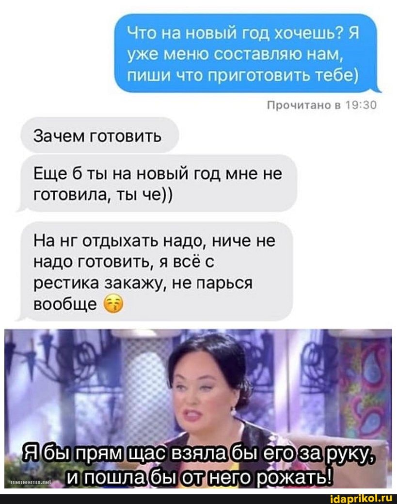 Что на новый год хочешь? Я
уже меню составляю нам, пиши что приготовить тебе)
Прочитано в
Зачем готовить
Еще ты на новый год мне не готовила, ты че))
На нг отдыхать надо, ниче не надо готовить, я всё с рестика закажу, не парься вообще
взяла бы его
пошла бы от него жать!