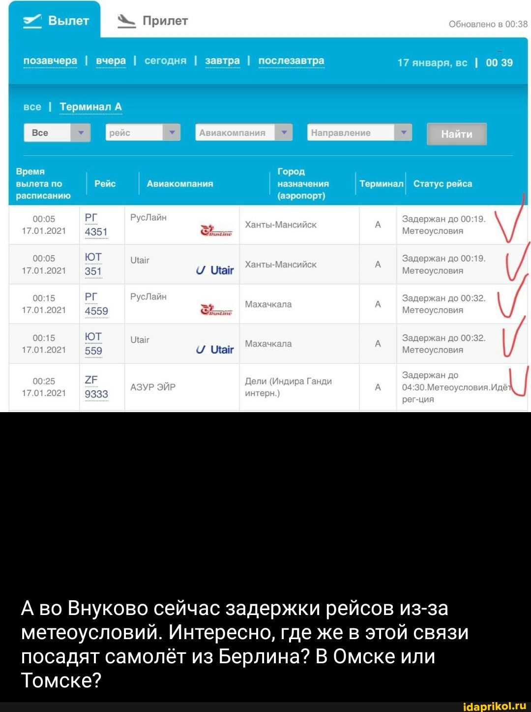 Прилет
позавчера I вчера I сегодня I завтра I послезавтра
17 января, вс I 00 39
до
до
все I Терминал А Направление Наити найти
Время Город
вылета по Авиакомпания назначения Терминал Статус
ТерминалI! Статус рейса расписанию (аэропорт)
ют до
А во Внуково сейчас задержки рейсов из-за метеоусловий. Интересно, где же в этой связи
посадят самолёт из Берлина? В Омске или
Томске?