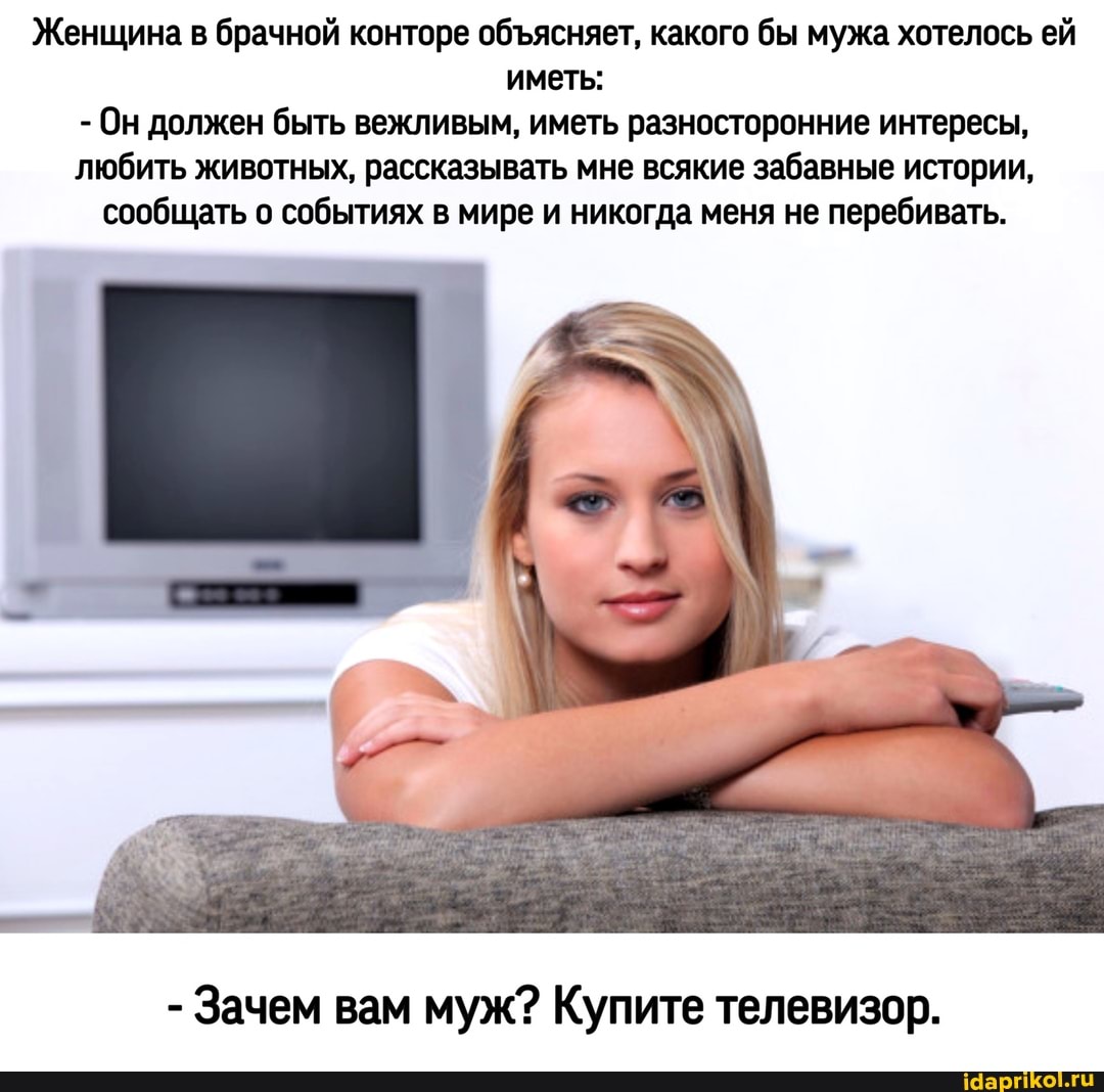 Женщина в брачной конторе обясняет, какого бы мужа хотелось ей иметь:
- Он должен быть вежливым, иметь разносторонние интересы, любить животных, рассказывать мне всякие забавные истории, сообщать о событиях в мире и никогда меня не перебивать.
- Зачем вам муж? Купите телевизор.
