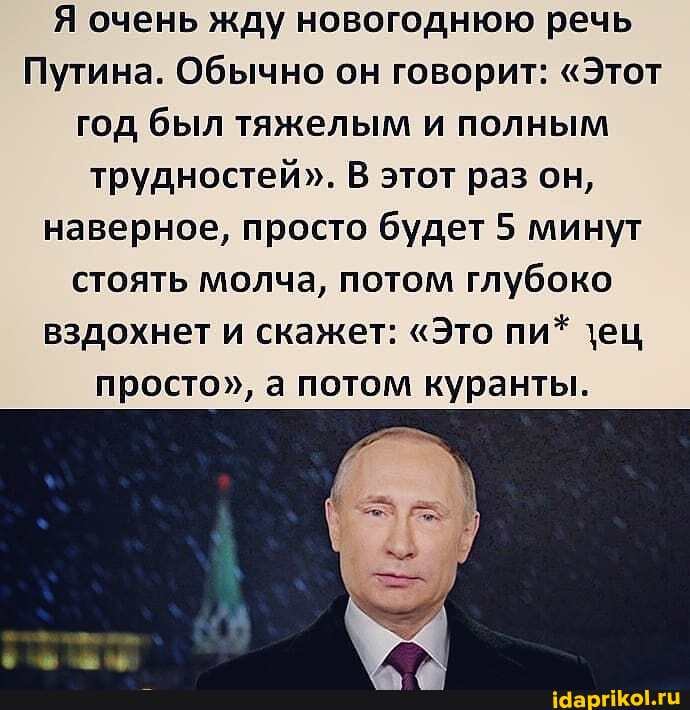 Я очень жду новогоднюю речь
Путина. Обычно он говорит: "Этот год был тяжелым и полным трудностей". В этот раз он, наверное, просто будет 5 минут стоять молча, потом глубоко вздохнет и скажет: "Это пи* \ец просто", а потом куранты.