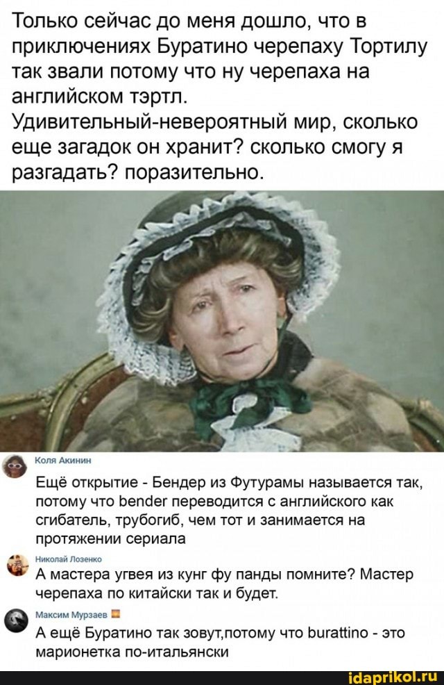 Только сейчас до меня дошло, что в приключениях Буратино черепаху Тортилу так звали потому что ну черепаха на английском тэртл.
Удивительный-невероятный мир, сколько еще загадок он хранит? сколько смогу я разгадать? поразительно.
Коля Акинин
Ещё открытие - Бендер из Футурамы называется так, потому что Бепаег переводится с английского как сгибатель, трубогиб, чем тот и занимается на протяжении сериала
Николай Лозенко
А мастера угвея из кунг фу панды помните? Мастер черепаха по китайски так и будет.
Максим Мурзаев
А ещё Буратино так зовут'потому что Бигапо - это марионетка по-итальянски