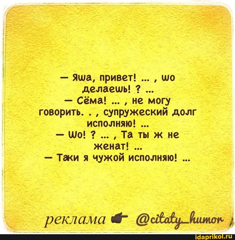 - Яма, привет! шо делаешь!
- Сёма! не могу
говорить. . супружеский долг исполняю!
- \0! Та ты ж не женат!
- Таки я чужой исполняю!
реклама йшток