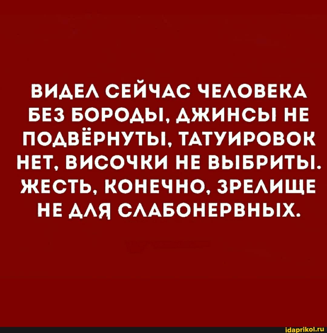ВИДЕЛ СЕЙЧАС ЧЕЛОВЕКА
БЕЗ БОРОДЫ, ДЖИНСЫ! НЕ ПОДВЁРНУТЫ, ТАТУИРОВОК НЕТ, ВИСОЧКИ НЕ ВЫБРИТЫ..
ЖЕСТЬ, КОНЕЧНО, ЗРЕЛИЩЕ
НЕ ДЛЯ СЛАБОНЕРВНЫХ.
