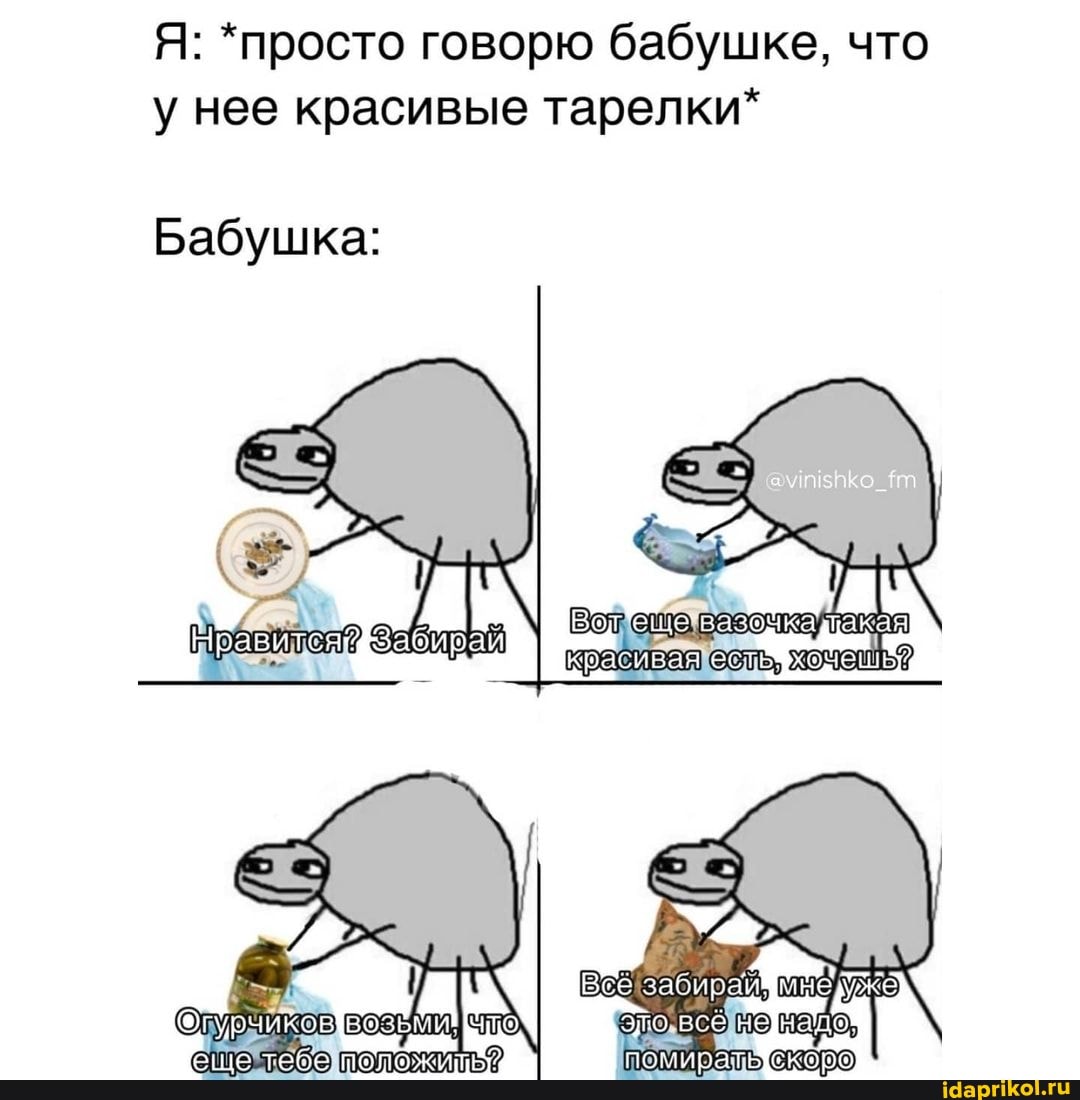 Я: *просто говорю бабушке, что у нее красивые тарелки*
Бабушка:
помиращ