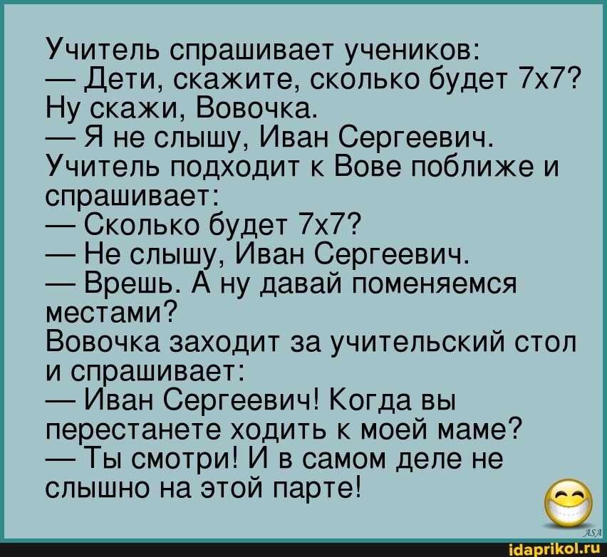 Учитель спрашивает учеников:
- Дети, скажите, сколько будет
Ну скажи, Вовочка.
- Я не слышу, Иван Сергеевич.
Учитель подходит к Вове поближе и спрашивает:
- Сколько будет
- Не слышу, Иван Сергеевич.
- Врешь. А ну давай поменяемся местами?
Вовочка заходит за учительский стол и спрашивает:
- Иван Сергеевич! Когда вы перестанете ходить к моей маме?
- Ты смотри! И в самом деле не слышно на этой парте!