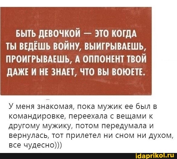 БЫТЬ ДЕВОЧКОЙ - ЭТО КОГДА ТЫ ВЕДЕШЬ ВОЙНУ, ВЫИГРЫВАЕШЬ,
ПРОИГРЫВАЕШЬ, А ОППОНЕНТ ТВОЙ ДАЖЕ И НЕ ЗНАЕТ, ЧТО ВЫ ВОЮЕТЕ.
У меня знакомая, пока мужик ее был командировка, переехала с вещами к другому мужику, потом передумала и вернулась, тот прилетел ни сном ни духом, все чудесно)))