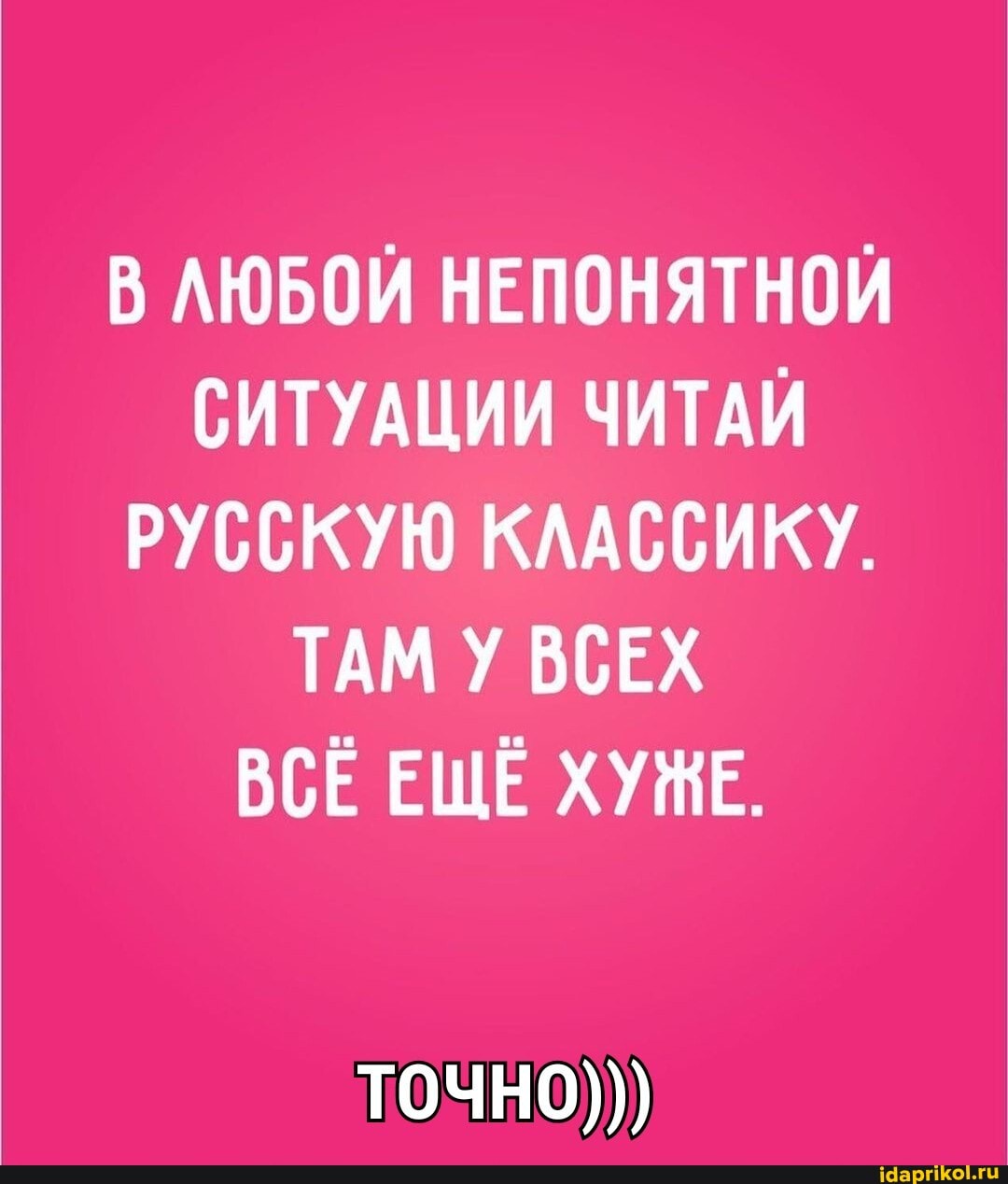 В ЛЮБОЙ НЕПОНЯТНОЙ СИТУАЦИИ ЧИТАЙ РУССКУЮ КЛАССИКУ.
ТАМ У ВСЕХ ВСЕ ЕЩЁ ХУЖЕ.
точно)