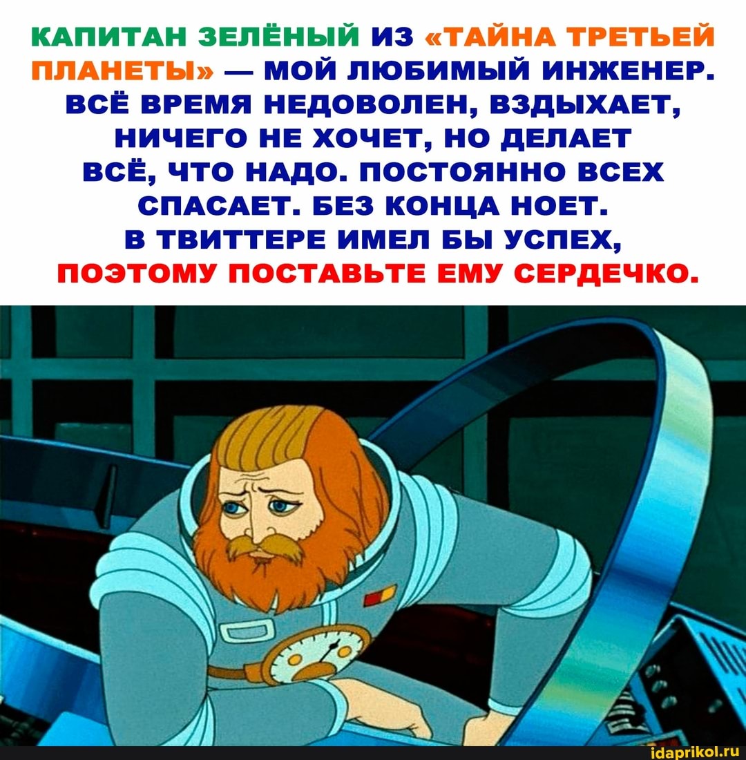 КАПИТАН ЗЕЛЁНЫЙ ИЗ "ТАЙНА ТРЕТЬЕЙ ПЛАНЕТЫ" - МОЙ ЛЮБИМЫЙ ИНЖЕНЕР.
ВСЁ ВРЕМЯ НЕДОВОЛЕН, ВЗДЫХАЕТ,
НИЧЕГО НЕ ХОЧЕТ, НО ДЕЛАЕТ ВСЁ, ЧТО НАДО. ПОСТОЯННО ВСЕХ СПАСАЕТ. БЕЗ КОНЦА НОЕТ.
В ТВИТТЕРЕ ИМЕЛ БЫ УСПЕХ,
ПОЭТОМУ ПОСТАВЬТЕ ЕМУ СЕРДЕЧКО.