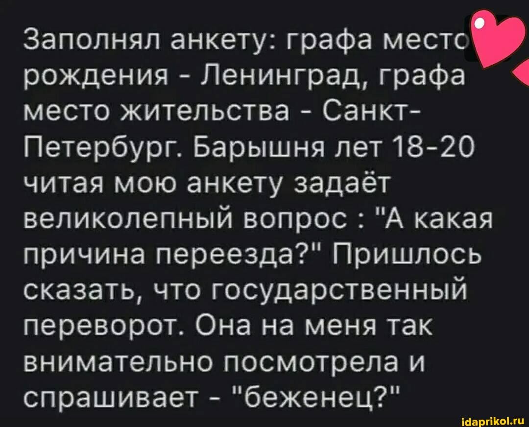 Заполнял анкету: графа местс рождения - Ленинград, графа место жительства - Санкт-
Петербург. Барышня лет 18-20 читая мою анкету задаёт великолепный вопрос : "А какая причина переезда?" Пришлось сказать, что государственный переворот. Она на меня так внимательно посмотрела и спрашивает - "беженец?"