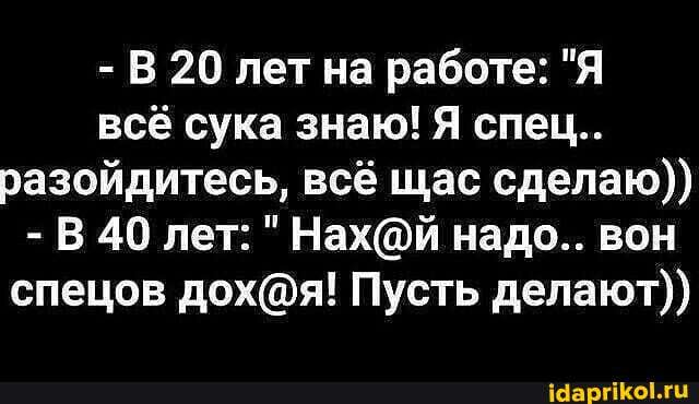 - В 20 лет на работе: "Я всё сука знаю! Я спец..
разойдитесь, всё щас сделаю))
-В В 40 лет: надо.. вон спецов Пусть делают))
