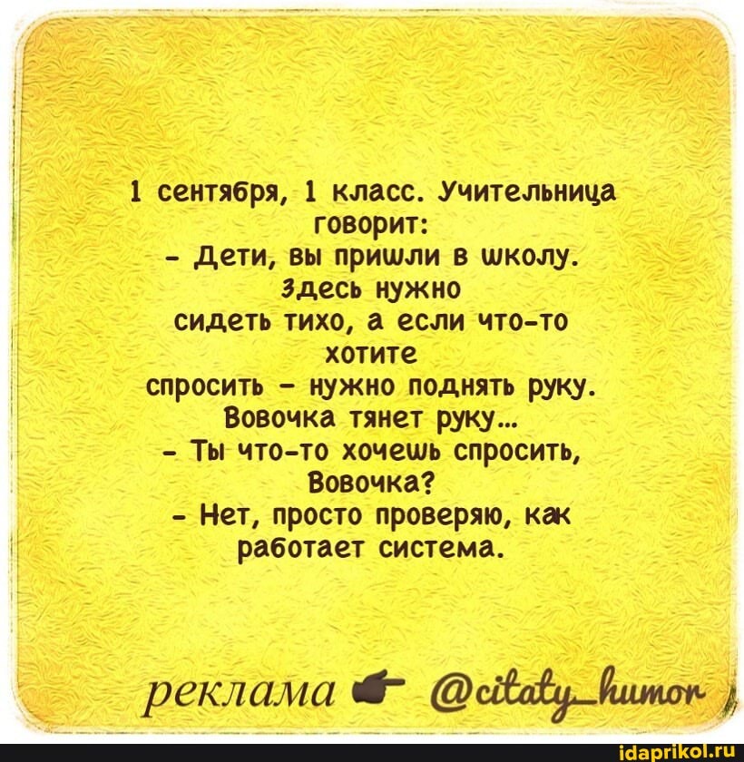 1 сентября, 1 класс. Учительница говорит:
Дети, вы пришли в школу.
Здесь нужно сидеть тихо, а если что-то хотите спросить - нужно поднять руку.
Вовочка тянет руку...
Ты что-то хочешь спросить,
Вовочка?
Нет, просто проверяю, как работает система.
реклама йшток