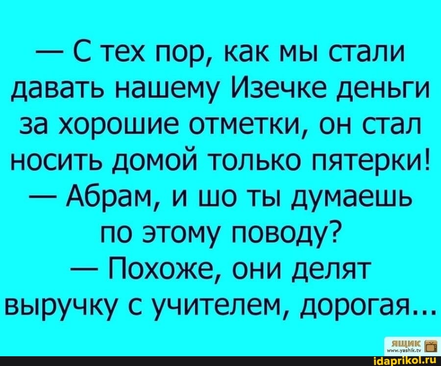 - Стех пор, как мы стали давать нашему Изечке деньги за хорошие отметки, он стал носить домой только пятерки!
- Абрам, и шо ты думаешь
по этому поводу?
- Похоже, они делят выручку с учителем, дорогая...