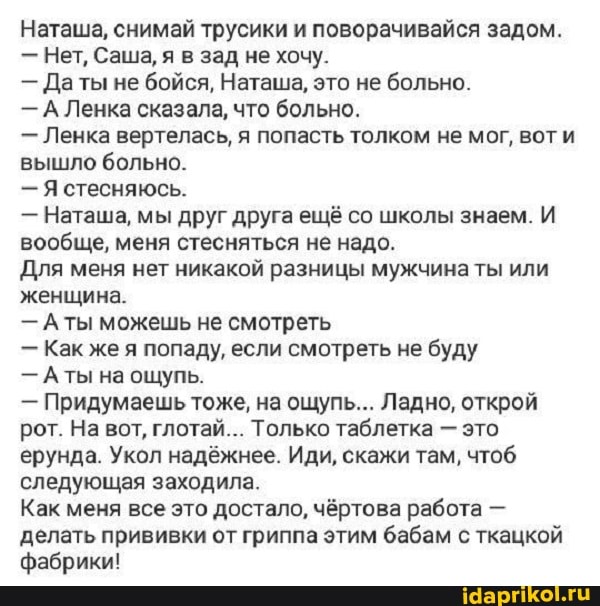 Наташа, снимай трусики и поворачивайся задом.
- Нет, Саша, я в зад не хочу.
- Даты не бойся, Наташа, это не больно.
- А Ленка сказала, что больно.
Ленка вертелась, я попасть толком не мог, вот и вышло больно.
- Я стесняюсь.
- Наташа, мы друг друга ещё со школы знаем. И вообще, меня стесняться не надо.
Для меня нет никакой разницы мужчина ты или женщина.
- Аты можешь не смотреть
- Как же я попаду, если смотреть не буду
- Аты на ощупь.
- Придумаешь тоже, на ощупь... Ладно, открой рот. На вот, глотай... Только таблетка - это ерунда. Укол надёжнее. Иди, скажи там, чтоб следующая заходила.
Как меня все это достало, чёртова работа - делать прививки от гриппа этим бабам с ткацкой
фабрики!
