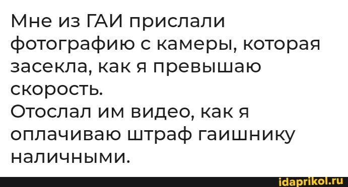 Мне из ГАИ прислали фотографию с камеры, которая засекла, как я превышаю скорость.
Отослал им видео, как я оплачиваю штраф гаишнику наличными.
