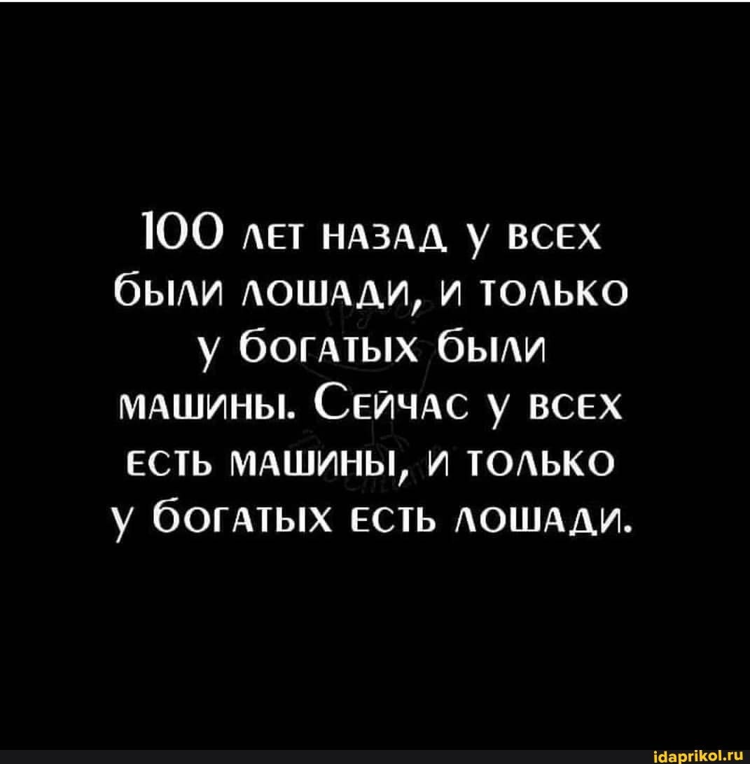ЮО ЛЕТ НАЗАД У ВСЕХ были ЛОШАДИ, И ТОЛЬКО у богатых были
МАШИНЫ. СЕЙЧАС ВСЕХ ЕСТЬ МАШИНЫ, И ТОЛЬКО у богатых ЕСТЬ ЛОШАДИ,