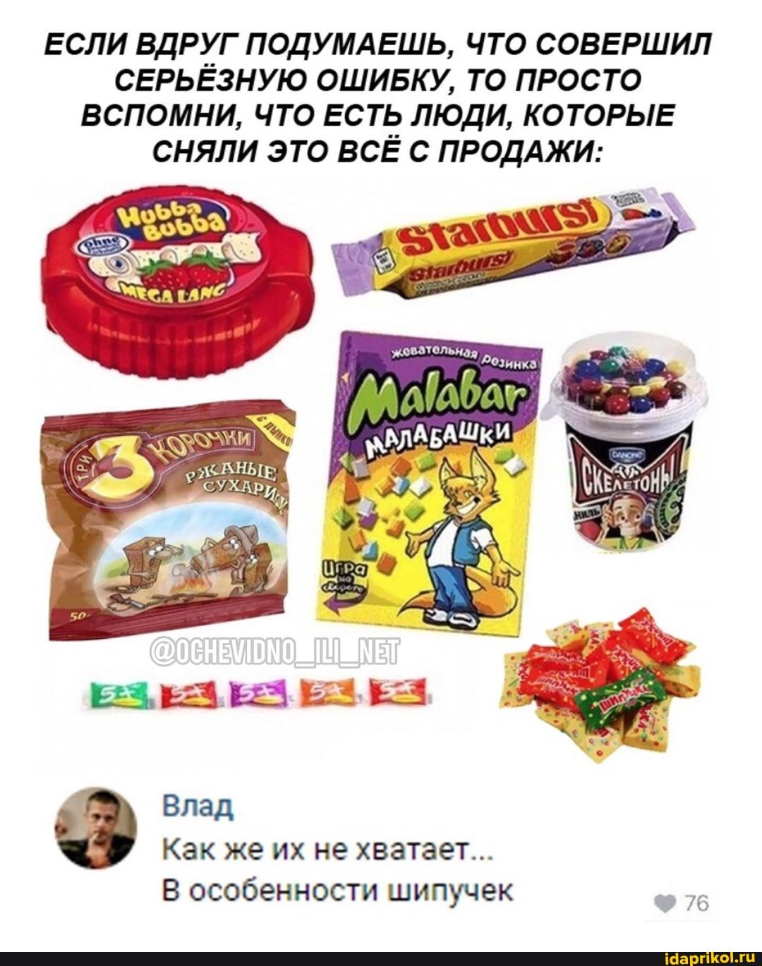 ЕСЛИ ВДРУГ ПОДУМАЕШЬ, ЧТО СОВЕРШИЛ
СЕРЬЁЗНУЮ ОШИБКУ, ТО ПРОСТО
ВСПОМНИ, ЧТО ЕСТЬ ЛЮДИ, КОТОРЫЕ
СНЯЛИ ЭТО ВСЁ С ПРОДАЖИ:
Как же их не хватает...
В особенности шипучек бе