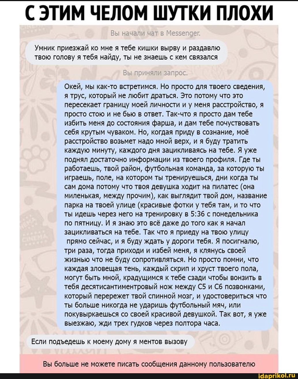 С ЭТИМ ЧЕЛОМ ШУТКИ ПЛОХИ
Вы нач
Умник приезжай ко мне я тебе кишки вырву и раздавлю твою голову я тебя найду, ты не знаешь с кем связался
Вы приняли запрос
Окей, мы как-то встретимся. Но просто для твоего сведения, я трус, который не любит драться. Это потому что это пересекает границу моей личности и у меня расстройство, я просто стою и не бью в ответ. Так-что я просто дам тебе избить меня до состояния фарша, и дам тебе почуствовать себя крутым чуваком. Но, когдая приду в сознание, моё расстройство возьмет надо мной верх, и я буду тратить каждую минуту, каждого дня зацикливаясь на тебе. Я уже поднял достаточно информации из твоего профиля. Где ты работаешь, твой район, футбольная команда, за которую ты играешь, поле, на котором ты тренируешься, дни когда ты сам дома потому что твоя девушка ходит на пилатес (она миленькая, между прочим), как выглядит твой дом, название парка на твоей улице (красивые фотки у тебя там, и то что ты идешь через него на тренировку в с понедельника по пятницу. И я знаю это всё даже до того как я начал зацикливаться на тебе. Так что я приеду на твою улицу прямо сейчас, и я буду ждать у дороги тебя. Я посигналю, три раза, тогда приходи и избей меня, я клянусь своей жизнью что не буду сопротивляться. Но просто помни, что каждая зловещая тень, каждый скрип и хруст твоего пола, могут быть мной, крадущимся к тебе сзади чтобы вонзить в тебя десятисантиментровый нож между и позвонками, который перережет твой спинной мозг, и удостовериться что ты больше никогда не ударишь футбольный мяч, или покувыркаешься со своей красивой девушкой. Так вот, я уже выезжаю, жди трех гудков через полтора часа.
Если подедешь к моему дому я ментов вызову
Вы больше не можете писать сообщения данному пользователю