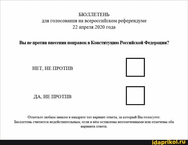 БЮЛЛЕТЕНЬ
для голосования на всероссийском референдуме
22 апреля 2020 года
Вы не против внесения поправок в Конституцию Российской Федерации?
НЕТ, НЕ ПРОТИВ
Отметьте любым знаком в квадрате тот варнант ответа. за который Вы голосуете:
Бюллетень считается недействительным, если в нём оставлены неотмеченными или отмечены
оба