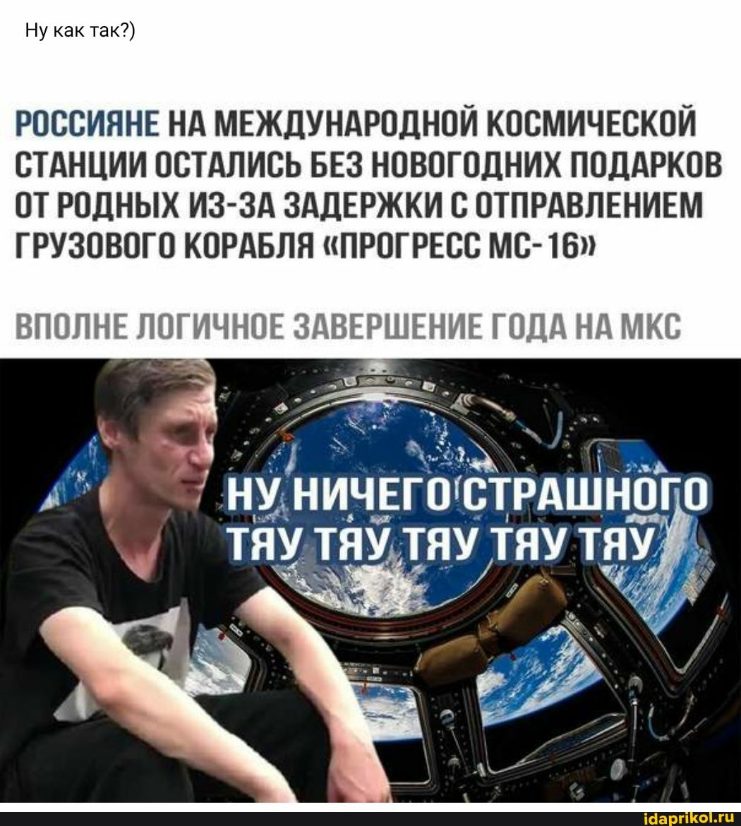Ну как так?)
РОССИЯНЕ НА МЕЖДУНАРОДНОЙ КОСМИЧЕСКОЙ СТАНЦИИ ОСТАЛИСЬ БЕЗ НОВОГОДНИХ ПОДАРКОВ
ОТРОДНЫХ ИЗ-ЗА ЗАДЕРЖКИ С ОТПРАВЛЕНИЕМ ГРУЗОВОГО КОРАБЛЯ "ПРОГРЕСС МС-
ВПОЛНЕ ЛОГИЧНОЕ ЗАВЕРШЕНИЕ ГОДА НА МКС
НУ.
ТЯУ ТЯУ ТЯУ ТЯУ ТЯУ