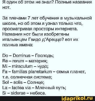 Я один об'этом не знал? Полные названия нот.
`За плечами 7 лет обучения в музыкальной школе, но об этом я узнал только что, просматривая просторы интернёта.
Названия нот были изобретены итальянцем Гвидо д'Аренццо? вот их полные имена:
о - Боттиз - Господь;
Ве гегит - материя;
М! - тйасшиит чудо;
Ра - таз - семья планет, т.е. солнечная система;
- зойз - Солнце;
Та - асеа ма Млечный путь;