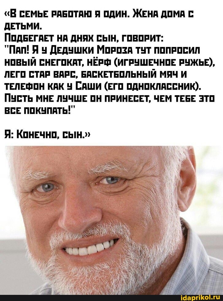 "В СЕМЬЕ РАБОТАЮ Я ОДИН. ЖЕНА ДОМА С ДЕТЬМИ.
ПОДБЕГАЕТ НА ДНЯХ СЫН, ГОВОРИТ:
"Пап! Я ДЕДУШКИ МОРОЗА ТУТ ПОПРОСИЛ НОВЫЙ СНЕГОКАТ, НЁРФ (ИГРУШЕЧНОЕ РУЖЬЕ),
ЛЕГО СТАР ВАРС, БАСКЕТБОЛЬНЫЙ МЯЧ И ТЕЛЕФОН КАК САШИ (ЕГО ОДНОКЛАССНИК).
ПУСТЬ МНЕ ЛУЧШЕ ОН ПРИНЕСЕТ, ЧЕМ ТЕБЕ ЭТО ВСЕ ПОКУПАТЬ!"
Я: КОНЕЧНО, СЫН."