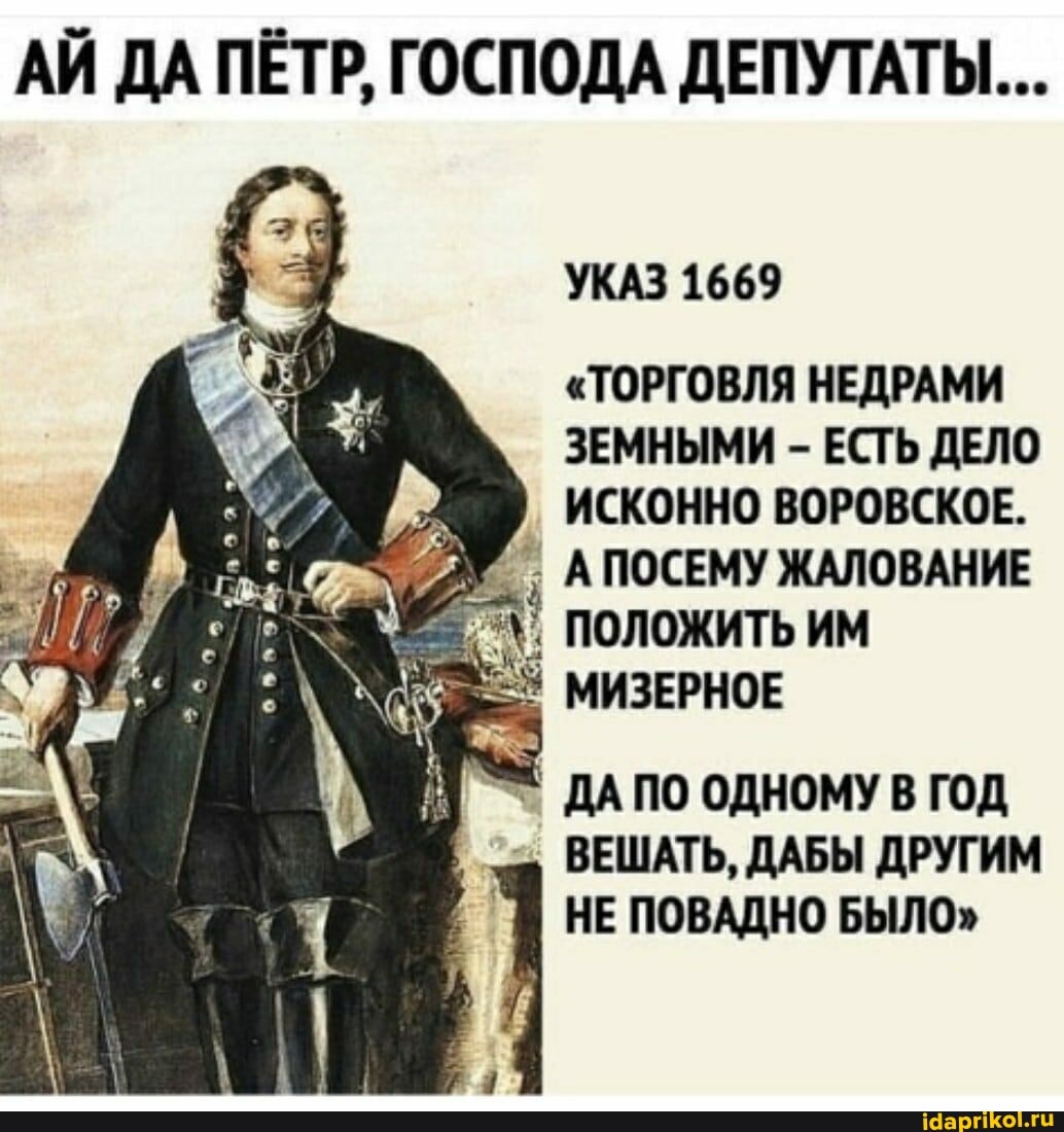 АЙ ДА ПЁТР, ГОСПОДА ДЕПУТАТЫ...
УКАЗ 1669
"ТОРГОВЛЯ НЕДРАМИ
ЗЕМНЫМИ - ЕСТЬ ДЕЛО
ИСКОННО ВОРОВСКОЕ.
АПОСЕМУ ЖАЛОВАНИЕ
ПОЛОЖИТЬ ИМ
МИЗЕРНОЕ
ДА ПО ОДНОМУ В ГОД ВЕШАТЬ, ДАБЫ ДРУГИМ НЕ ПОВАДНО БЫЛО"