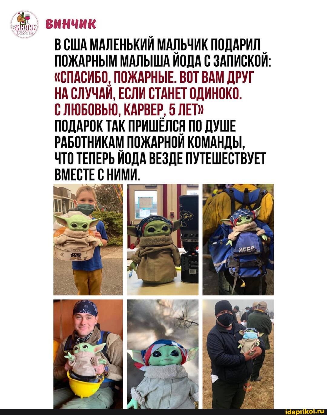 винчик
ВСША МАЛЕНЬКИЙ МАЛЬЧИК ПОДАРИЛ ПОЖАРНЫМ МАЛЫША ИОДА С ЗАПИСКОИ:
"СПАСИБО, ПОЖАРНЫЕ. ВОТ ВАМ ДРУГ НА СЛУЧАИ, ЕСЛИ СТАНЕТ ОДИНОКО.
С ЛЮБОВЬЮ, КАРВЕР, 5 ЛЕТ"
ПОДАРОК ТАК ПРИШЕЛСЯ ПО ДУШЕ РАБОТНИКАМ ПОЖАРНОЙ КОМАНДЫ,
ЧТО ТЕПЕРЬ ИОДА ВЕЗДЕ ПУТЕШЕСТВУЕТ ВМЕСТЕ НИМИ.