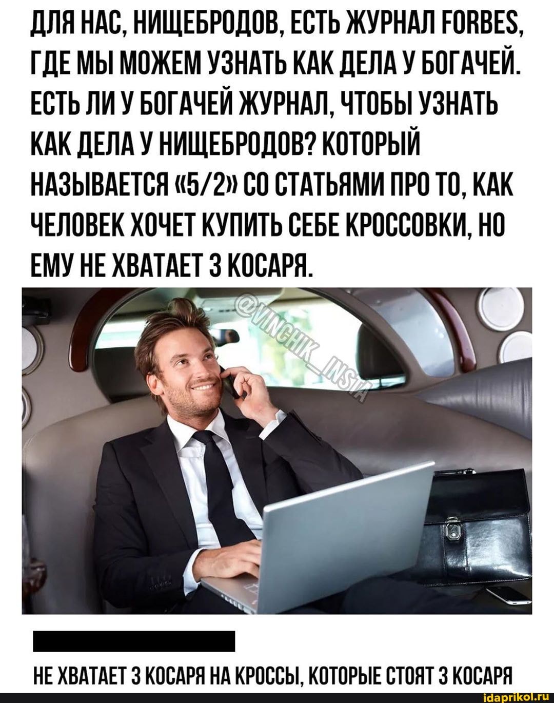 ДЛЯ НАС, НИЩЕБРОДОВ, ЕСТЬ ЖУРНАЛ ГОВВЕЗ,
ГДЕМЫ МОЖЕМ УЗНАТЬ КАК ДЕЛА У БОГАЧЕЙ.
ЕСТЬ ЛИУ БОГАЧЕЙ ЖУРНАЛ, ЧТОБЫ УЗНАТЬ
КАК ДЕЛА У НИЩЕБРОДОВ? КОТОРЫЙ
НАЗЫВАЕТСЯ 5/2) С0 СТАТЬЯМИ ПРО ТО, КАК
ЧЕЛОВЕК ХОЧЕТ КУПИТЬ СЕБЕ КРОССОВКИ, НО
ЕМУ НЕ ХВАТАЕТ 3 КОСАРЯ.
НЕ ХВАТАЕТ 3 КОСАРЯ НА КРОССЫ, КОТОРЫЕ СТОЯТ 3 КОСАРЯ