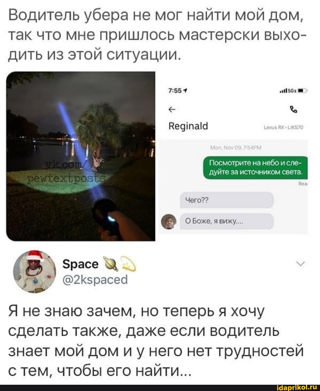 Водитель убера не мог найти мой дом, так что мне пришлось мастерски выхо- дить из этой ситуации.
Ведтаю
Посмотрите на небо и сле- дуйте за источником света
Чего??
О Боже вижу.
Зрасе
@2Кзрасеа
Я не знаю зачем, но теперь я хочу сделать также, даже если водитель знает мой дом иу него нет трудностей с тем, чтобы его найти...