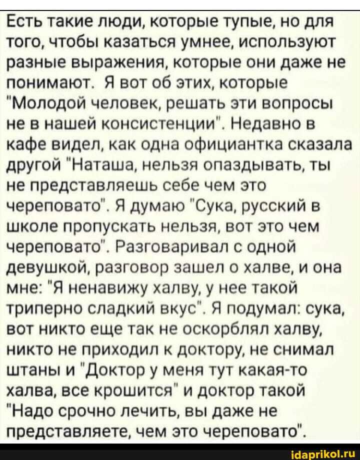 Есть такие люди, которые тупые, но для того, чтобы казаться умнее, используют разные выражения, которые они даже не понимают. Я вот об этих, которые
"Молодой человек, решать эти вопросы не в нашей консистенции". Недавно в кафе видел, как одна официантка сказала другой "Наташа, нельзя опаздывать, ты не представляешь себе чем это череповато". Я думаю "Сука, русский в школе пропускать нельзя, вот это чем череповато". Разговаривал с одной девушкой, разговор зашел о халве, и она мне: "Я ненавижу халву, у нее такой триперно сладкий вкус". Я подумал: сука, вот никто еще так не оскорблял халву, никто не приходил к доктору, не снимал штаны и "Доктор у меня тут какая-то халва, все крошится" и доктор такой
"Надо срочно лечить, вы даже не представляете, чем это череповато".