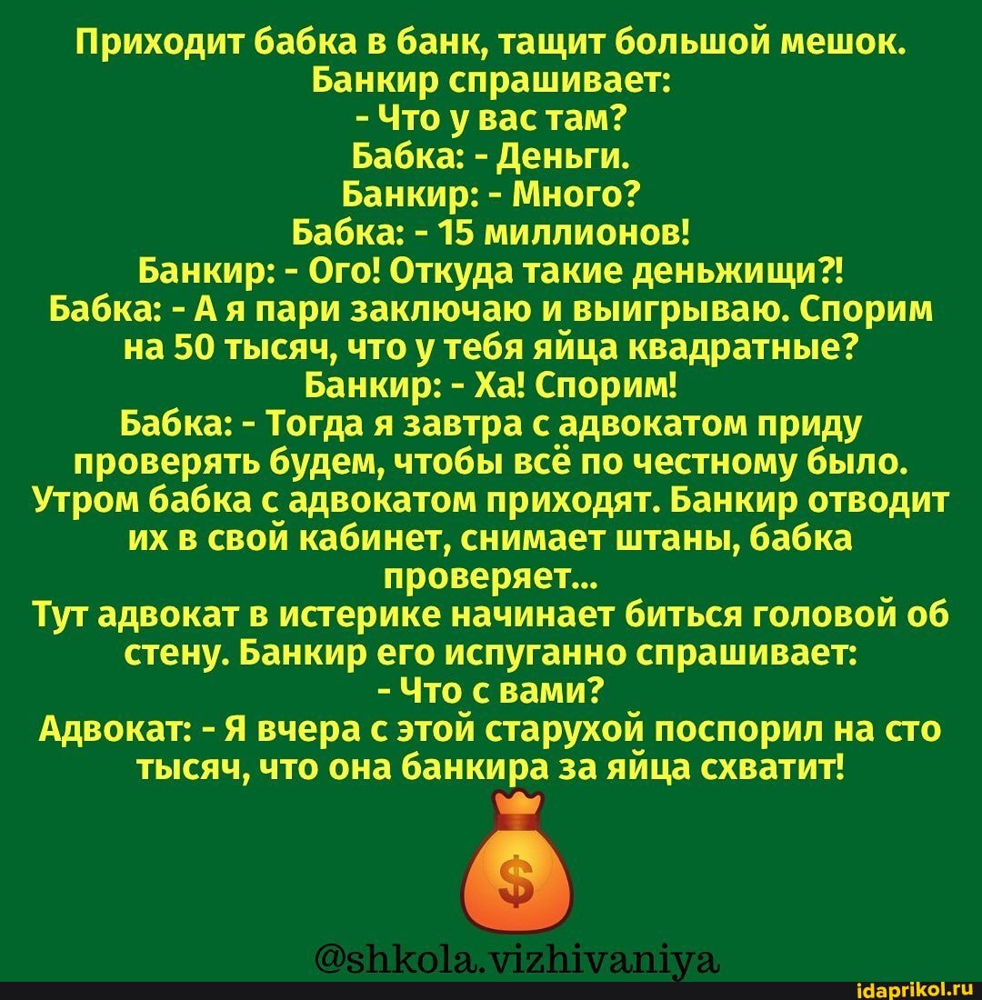 Приходит бабка в банк, тащит большой мешок.
Банкир спрашивает:
- Что у вас там?
Бабка: - Деньги.
Банкир: - Много?
Бабка: - 15 миллионов!
Банкир: - Ого! Откуда такие деньжищи?!
Бабка: - А я пари заключаю и выигрываю. Спорим на 50 тысяч, что у тебя яйца квадратные?
Банкир: - Ха! Спорим!
Бабка: - Тогда я завтра с адвокатом приду проверять будем, чтобы всё по честному было.
Утром бабка с адвокатом приходят. Банкир отводит их в свой кабинет, снимает штаны, бабка проверяет...
Тут адвокат в истерике начинает биться головой об стену. Банкир его испуганно спрашивает:
- Что с вами?
Адвокат: - Я вчера с этой старухой поспорил на сто тысяч, что она банкира за яйца схватит!