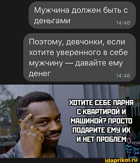 Мужчина должен быть с деньгами
Поэтому, девчонки, если хотите уверенного в себе мужчину - давайте ему денег
ХОТИТЕ СЕБЕ ПАРНЯ КВАРТИРОЙ И МАШИНОЙ? ПРОСТО ПОДАРИТЕ ЕМУ ИХ ИНЕТ ПРОБЛЕМ