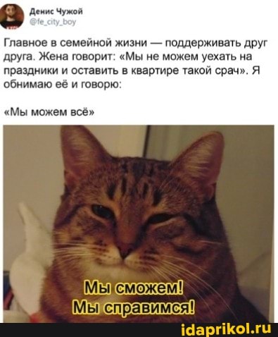 Денис Чужой
Главное в семейной жизни - поддерживать друг друга. Жена говорит: "Мы не можем уехать на праздники и оставить в квартире такой срач". Я обнимаю её и говорю:
"Мы можем всё"
Мысможем!
Мы справимся!