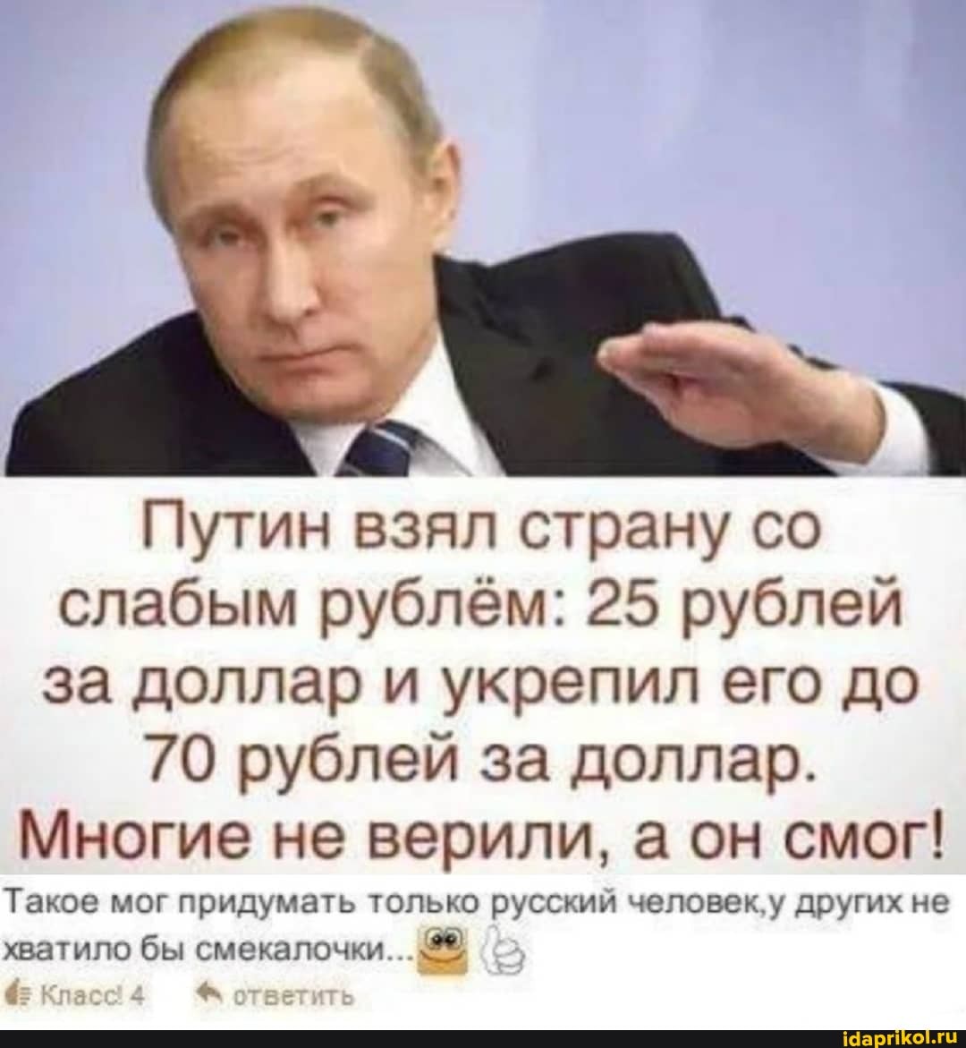 Путин взял страну со
слабым рублём: 25 рублей
за доллар и укрепил его до
70 рублей за доллар.
Многие не верили, а он смог!
Такое мог придумать только русский человек'у других не
хватило бы смекалочки...