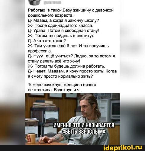 Работаю в такси Везу женщину с девочкой
'дошкольного возраста.
Д. Мавам, а когда я закончу школу?
Ж. После одиннадцатого класса.
Д. Урааа. Потом я сеободная стану!
Ж. Потом ты пойдешь в институт:
Д- Ачто это такое?
Ж. Там учатся ещё 6 лет. И ты получишь профессию.
Д- Нууу, ещё учиться? Ладно, за то потом я стану делать всё что хочу!
Ж- Потом ты будешь должна работать.
Д- Нееет! Маааам, я хочу просто жить! Когда я смогу просто нормально жить?
Тяжело вздохнув, женщина ничего не ответила. Вздохнул я.
ЕННО ЭТО