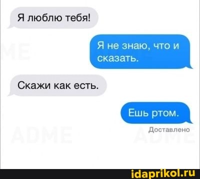 Я люблю тебя!
не знаю, что
сказать
Скажи как есть.
Ешь ртом.
Доставлено