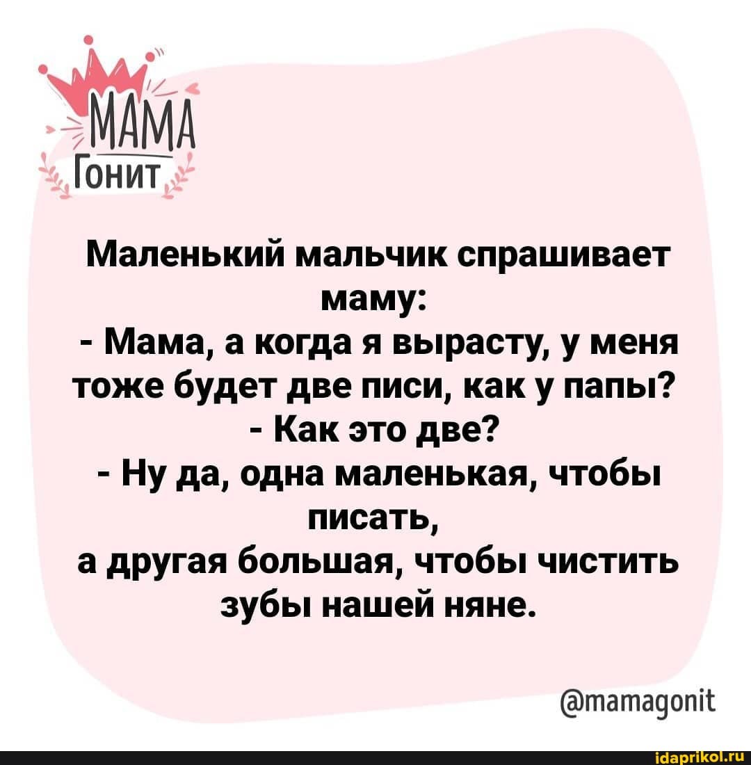 МАМА
Гонит
Маленький мальчик спрашивает маму:
- Мама, а когда я вырасту, у меня тоже будет две писи, как у папы?
- Как это две?
- Ну да, одна маленькая, чтобы писать,
а другая большая, чтобы чистить зубы нашей няне.
@татадопк