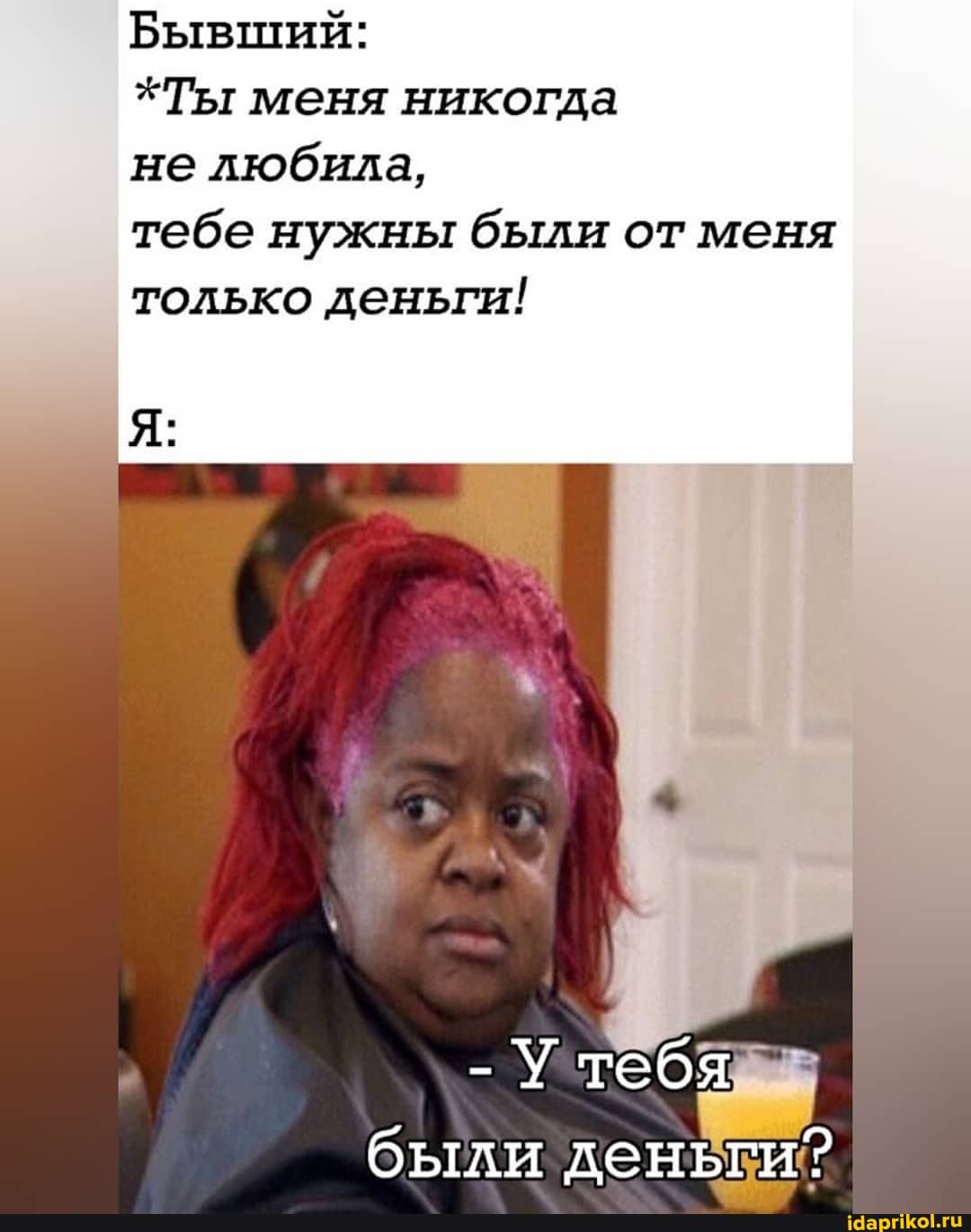 Бывший:
*Ты меня никогда
не любила,
тебе нужны были от меня только деньги!
тебя
были деньги?