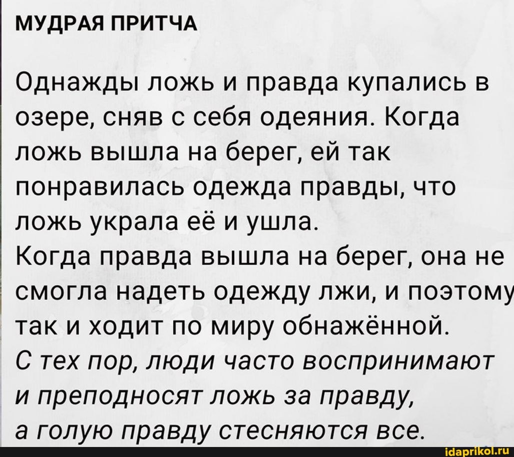 МУДРАЯ ПРИТЧА
Однажды ложь и правда купались озере, сняв с себя одеяния. Когда ложь вышла на берег, ей так понравилась одежда правды, что ложь украла её и ушла.
Когда правда вышла на берег, она не смогла надеть одежду лжи, и поэтому так и ходит по миру обнажённой.
С тех пор, люди часто воспринимают преподносят ложь за правду,
а голую правду стесняются все.