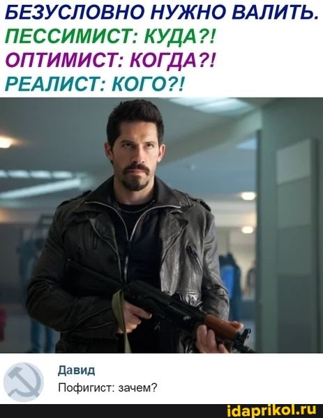 БЕЗУСЛОВНО НУЖНО ВАЛИТЬ.
ПЕССИМИСТ: КУДА?!
ОПТИМИСТ: КОГДА?!
РЕАЛИСТ: КОГО?!
Давид
Пофигист: зачем?